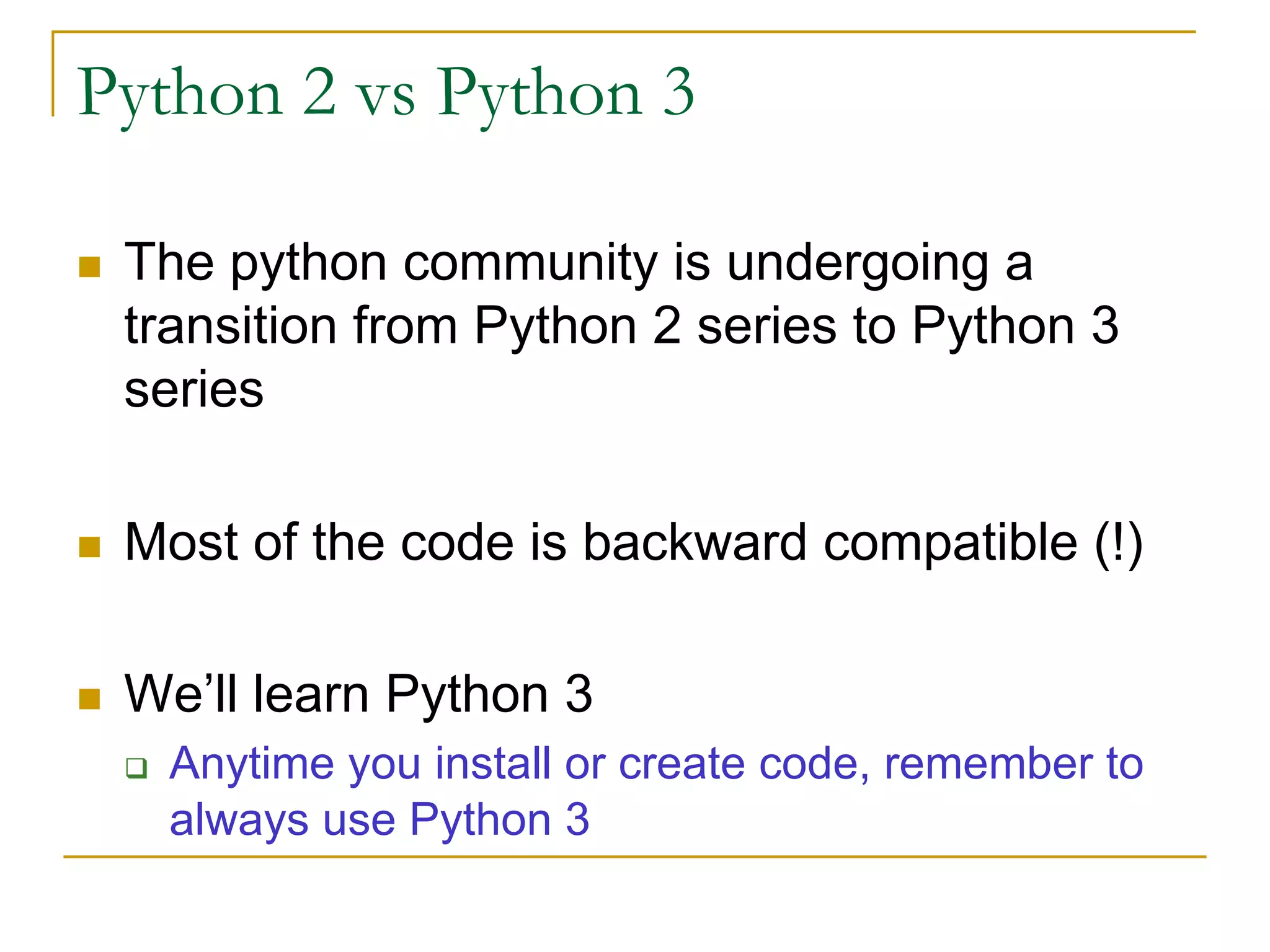 Python 2 vs Python 3
n The python community is undergoing a
transition from Python 2 series to Python 3
series
n Most of the code is backward compatible (!)
n We’ll learn Python 3
q Anytime you install or create code, remember to
always use Python 3
 