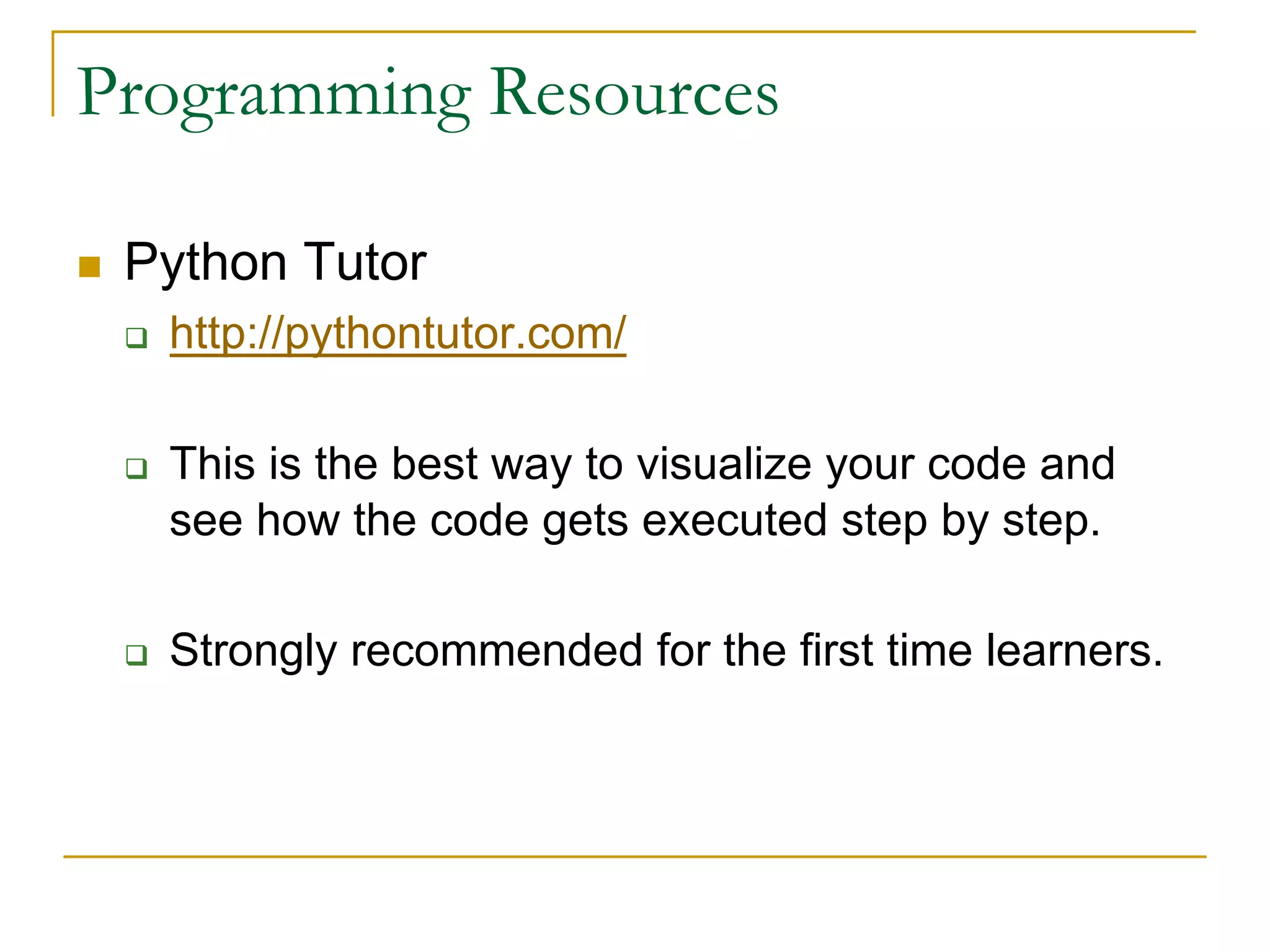 Programming Resources
n Python Tutor
q http://pythontutor.com/
q This is the best way to visualize your code and
see how the code gets executed step by step.
q Strongly recommended for the first time learners.
 
