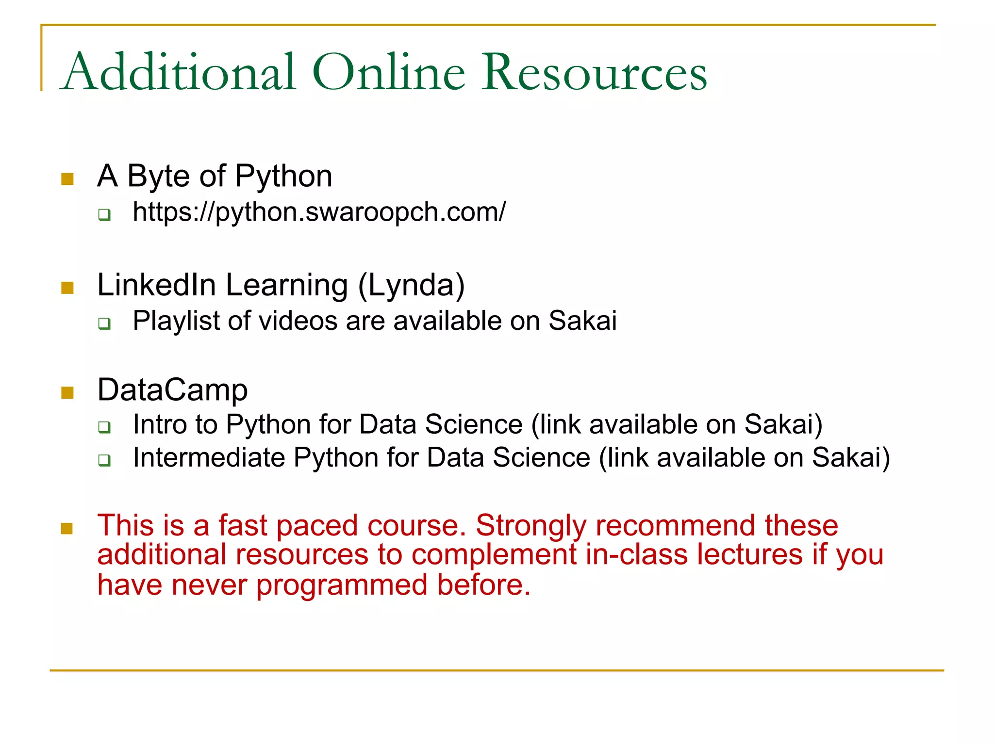 Additional Online Resources
n A Byte of Python
q https://python.swaroopch.com/
n LinkedIn Learning (Lynda)
q Playlist of videos are available on Sakai
n DataCamp
q Intro to Python for Data Science (link available on Sakai)
q Intermediate Python for Data Science (link available on Sakai)
n This is a fast paced course. Strongly recommend these
additional resources to complement in-class lectures if you
have never programmed before.
 