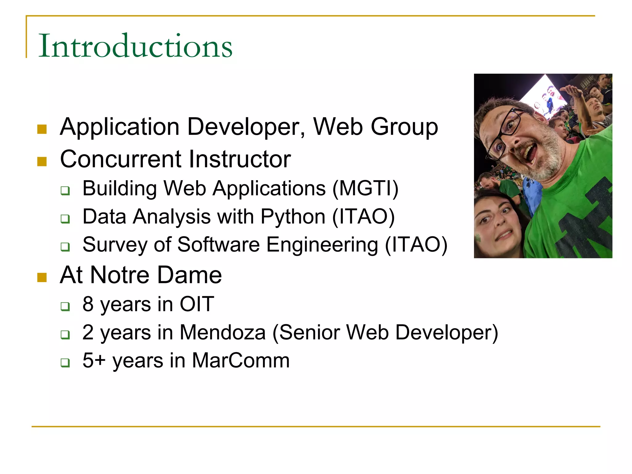 Introductions
n Application Developer, Web Group
n Concurrent Instructor
q Building Web Applications (MGTI)
q Data Analysis with Python (ITAO)
q Survey of Software Engineering (ITAO)
n At Notre Dame
q 8 years in OIT
q 2 years in Mendoza (Senior Web Developer)
q 5+ years in MarComm
 