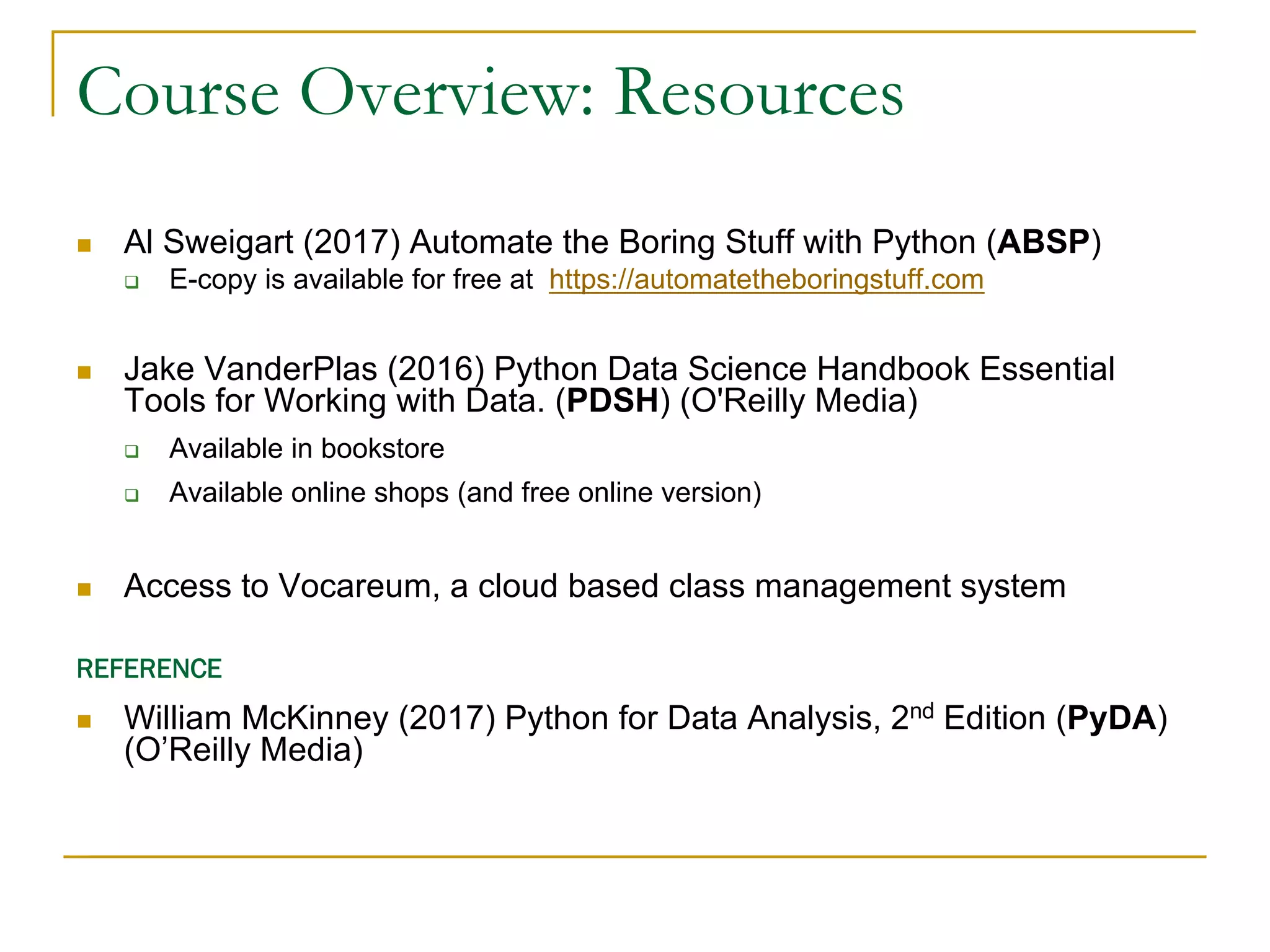 Course Overview: Resources
n Al Sweigart (2017) Automate the Boring Stuff with Python (ABSP)
q E-copy is available for free at https://automatetheboringstuff.com
n Jake VanderPlas (2016) Python Data Science Handbook Essential
Tools for Working with Data. (PDSH) (O'Reilly Media)
q Available in bookstore
q Available online shops (and free online version)
n Access to Vocareum, a cloud based class management system
REFERENCE
n William McKinney (2017) Python for Data Analysis, 2nd Edition (PyDA)
(O’Reilly Media)
 