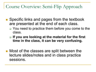 Course Overview: Semi-Flip Approach
n Specific links and pages from the textbook
are presented at the end of each class.
q You need to practice them before you come to the
class.
q If you are looking at the material for the first
time in the class, it can be very confusing.
n Most of the classes are split between the
lecture slides/notes and in class practice
sessions.
 
