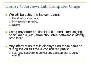 Course Overview: Lab Computer Usage
n We will be using the lab computers
q Hands-on experience
q In-class assignments
q Exams
n Using any other application (like email, messaging,
social media, etc.) than stipulated software is strictly
prohibited.
n Any information that is displayed on these screens
during the class time is considered public.
q I can use software to project any desktop that is being
used!!
 