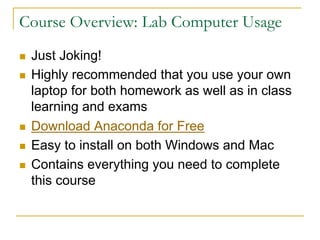 Course Overview: Lab Computer Usage
n Just Joking!
n Highly recommended that you use your own
laptop for both homework as well as in class
learning and exams
n Download Anaconda for Free
n Easy to install on both Windows and Mac
n Contains everything you need to complete
this course
 