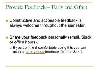 Provide Feedback – Early and Often
n Constructive and actionable feedback is
always welcome throughout the semester.
n Share your feedback personally (email, Slack
or office hours).
q If you don’t feel comfortable doing this you can
use the anonymous feedback form on Sakai.
 