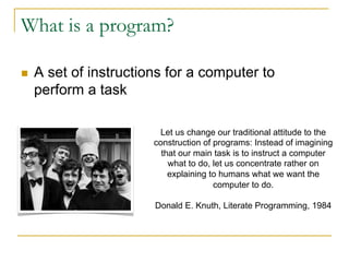 What is a program?
n A set of instructions for a computer to
perform a task
Let us change our traditional attitude to the
construction of programs: Instead of imagining
that our main task is to instruct a computer
what to do, let us concentrate rather on
explaining to humans what we want the
computer to do.
Donald E. Knuth, Literate Programming, 1984
 