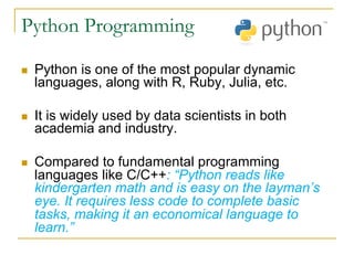 Python Programming
n Python is one of the most popular dynamic
languages, along with R, Ruby, Julia, etc.
n It is widely used by data scientists in both
academia and industry.
n Compared to fundamental programming
languages like C/C++: “Python reads like
kindergarten math and is easy on the layman’s
eye. It requires less code to complete basic
tasks, making it an economical language to
learn.”
 