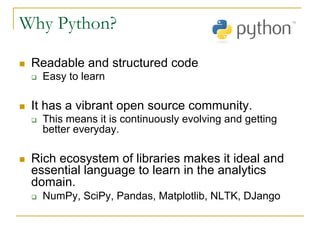 Why Python?
n Readable and structured code
q Easy to learn
n It has a vibrant open source community.
q This means it is continuously evolving and getting
better everyday.
n Rich ecosystem of libraries makes it ideal and
essential language to learn in the analytics
domain.
q NumPy, SciPy, Pandas, Matplotlib, NLTK, DJango
 