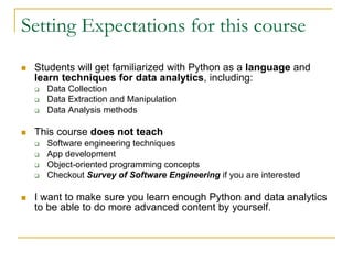 Setting Expectations for this course
n Students will get familiarized with Python as a language and
learn techniques for data analytics, including:
q Data Collection
q Data Extraction and Manipulation
q Data Analysis methods
n This course does not teach
q Software engineering techniques
q App development
q Object-oriented programming concepts
q Checkout Survey of Software Engineering if you are interested
n I want to make sure you learn enough Python and data analytics
to be able to do more advanced content by yourself.
 