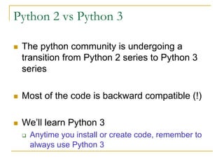 Python 2 vs Python 3
n The python community is undergoing a
transition from Python 2 series to Python 3
series
n Most of the code is backward compatible (!)
n We’ll learn Python 3
q Anytime you install or create code, remember to
always use Python 3
 