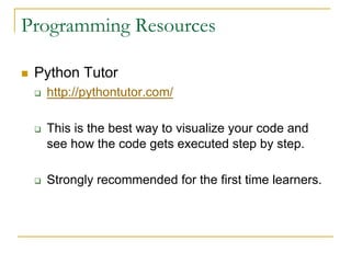Programming Resources
n Python Tutor
q http://pythontutor.com/
q This is the best way to visualize your code and
see how the code gets executed step by step.
q Strongly recommended for the first time learners.
 
