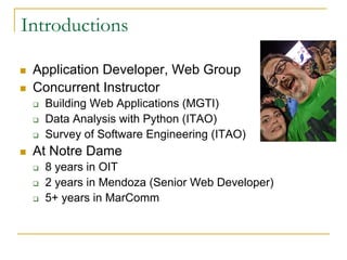 Introductions
n Application Developer, Web Group
n Concurrent Instructor
q Building Web Applications (MGTI)
q Data Analysis with Python (ITAO)
q Survey of Software Engineering (ITAO)
n At Notre Dame
q 8 years in OIT
q 2 years in Mendoza (Senior Web Developer)
q 5+ years in MarComm
 