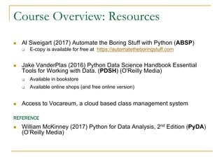 Course Overview: Resources
n Al Sweigart (2017) Automate the Boring Stuff with Python (ABSP)
q E-copy is available for free at https://automatetheboringstuff.com
n Jake VanderPlas (2016) Python Data Science Handbook Essential
Tools for Working with Data. (PDSH) (O'Reilly Media)
q Available in bookstore
q Available online shops (and free online version)
n Access to Vocareum, a cloud based class management system
REFERENCE
n William McKinney (2017) Python for Data Analysis, 2nd Edition (PyDA)
(O’Reilly Media)
 