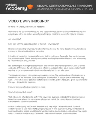 INBOUND CERTIFICATION CLASS TRANSCRIPT
ESSENTIALS OF A SUCCESSFUL INBOUND STRATEGY
VIDEO 1: WHY INBOUND?
Hi there! I’m Lindsay with HubSpot Academy.
Welcome to the Essentials of Inbound. This class will introduce you to the world of inbound and
provide you with a big picture view of everything you need for a successful inbound strategy.
Are you ready?
Let’s start with the biggest question of them all - why inbound?
Before understanding why inbound is transforming the way the world does business, let’s take a
moment to think about traditional marketing.
In traditional marketing, companies focus on finding customers. Generally, they use techniques
that are interruptive. These techniques could be anything from cold-calling and print advertising
to TV commercials and junk mail.
But technology is making these techniques less effective and more expensive. Caller ID blocks
cold calls, DVR makes TV advertising less effective, and spam filters block mass emails. It's still
possible to get a message out using these channels, but it costs a lot more.
Traditional marketing is interruptive and marketer-centric. The traditional way of doing things is
convenient for the marketer, because they can push content in people’s faces whenever they
want – even when those potential customers don’t want it. But it’s not such a great experience for
the user – the potential customer.
Inbound Marketers flip this model on its head.
So what is inbound all about?
Well, inbound is a fundamental shift in the way we do business. Instead of that old, interruption-
based message where the marketer or salesperson had all the control, Inbound is about
EMPOWERING potential customers.
Instead of interrupting people with television ads, they might create videos that potential
customers want to see. Instead of buying display ads in print publications, they could create a
business blog that people would look forward to reading. And instead of cold calling, they create
useful content so that prospects can contact them when they want more information.
 