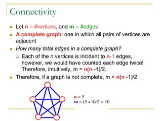 Connectivity
 Let n = #vertices, and m = #edges
 A complete graph: one in which all pairs of vertices are
adjacent
 How many total edges in a complete graph?
 Each of the n vertices is incident to n-1 edges,
however, we would have counted each edge twice!
Therefore, intuitively, m = n(n -1)/2.
 Therefore, if a graph is not complete, m < n(n -1)/2
n = 5
m = (5 ∗ 4)/2 = 10
 