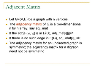 Adjacent Matrix
 Let G=(V,E) be a graph with n vertices.
 The adjacency matrix of G is a two-dimensional
n by n array, say adj_mat
 If the edge (vi, vj) is in E(G), adj_mat[i][j]=1
 If there is no such edge in E(G), adj_mat[i][j]=0
 The adjacency matrix for an undirected graph is
symmetric; the adjacency matrix for a digraph
need not be symmetric
 