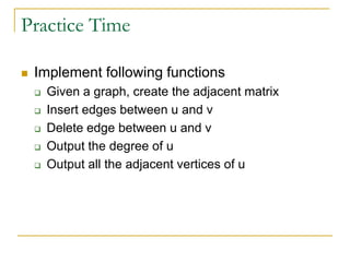 Practice Time
 Implement following functions
 Given a graph, create the adjacent matrix
 Insert edges between u and v
 Delete edge between u and v
 Output the degree of u
 Output all the adjacent vertices of u
 