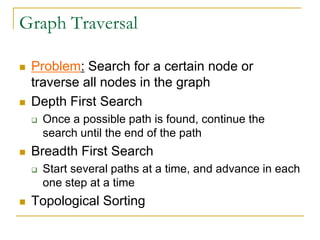 Graph Traversal
 Problem: Search for a certain node or
traverse all nodes in the graph
 Depth First Search
 Once a possible path is found, continue the
search until the end of the path
 Breadth First Search
 Start several paths at a time, and advance in each
one step at a time
 Topological Sorting
 