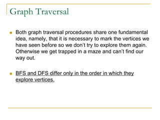 Graph Traversal
 Both graph traversal procedures share one fundamental
idea, namely, that it is necessary to mark the vertices we
have seen before so we don’t try to explore them again.
Otherwise we get trapped in a maze and can’t find our
way out.
 BFS and DFS differ only in the order in which they
explore vertices.
 