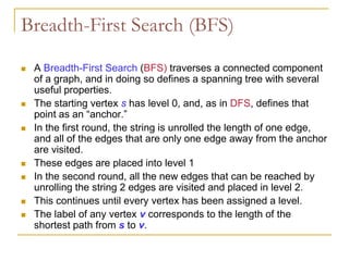 Breadth-First Search (BFS)
 A Breadth-First Search (BFS) traverses a connected component
of a graph, and in doing so defines a spanning tree with several
useful properties.
 The starting vertex s has level 0, and, as in DFS, defines that
point as an “anchor.”
 In the first round, the string is unrolled the length of one edge,
and all of the edges that are only one edge away from the anchor
are visited.
 These edges are placed into level 1
 In the second round, all the new edges that can be reached by
unrolling the string 2 edges are visited and placed in level 2.
 This continues until every vertex has been assigned a level.
 The label of any vertex v corresponds to the length of the
shortest path from s to v.
 