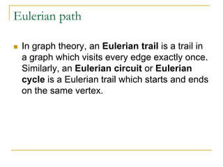 Eulerian path
 In graph theory, an Eulerian trail is a trail in
a graph which visits every edge exactly once.
Similarly, an Eulerian circuit or Eulerian
cycle is a Eulerian trail which starts and ends
on the same vertex.
 
