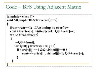 Code – BFS Using Adjacent Matrix
template <class T>
void MGraph::BFSTraverse(int v)
{
front=rear=-1; //Assuming no overflow
cout<<vertex[v]; visited[v]=1; Q[++rear]=v;
while (front!=rear)
{
v=Q[++front];
for (j=0; j<vertexNum; j++)
if (arc[v][j]==1 && visited[j]==0 ) {
cout<<vertex[j]; visited[j]=1; Q[++rear]=j;
}
}
}
 