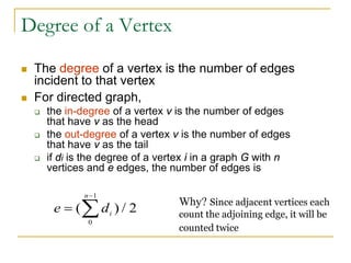 Degree of a Vertex
 The degree of a vertex is the number of edges
incident to that vertex
 For directed graph,
 the in-degree of a vertex v is the number of edges
that have v as the head
 the out-degree of a vertex v is the number of edges
that have v as the tail
 if di is the degree of a vertex i in a graph G with n
vertices and e edges, the number of edges is
e di
n
=
−
∑
( ) /
0
1
2
Why? Since adjacent vertices each
count the adjoining edge, it will be
counted twice
 