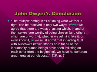 John Dwyer’s Conclusion “ The multiple ambiguities of ‘doing what we feel is right’ can be resolved in only two ways:  either  we agree that there are ways of acting which, in and of themselves, are worthy of being chosen (and others which are unworthy), whether we admit it, like it, or even know it,  or  we must admit that in finding fault with Auschwitz (which stands here for all of the inhumanity human beings have been inflicting on each other from the beginning), we have no coherent arguments at our disposal.”  [XP, p. 6] 