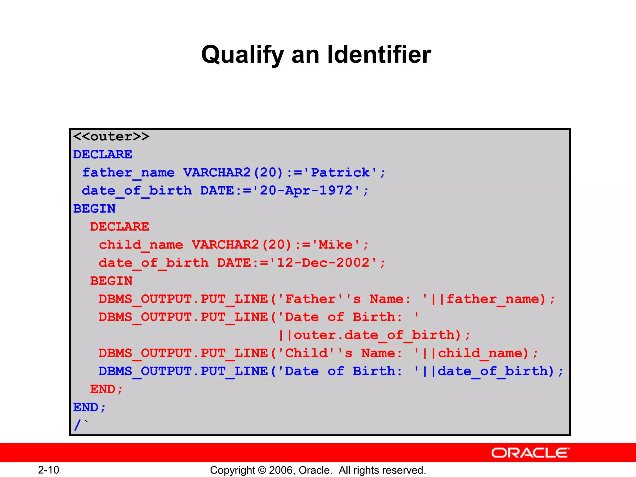 2-10 Copyright © 2006, Oracle. All rights reserved.
Qualify an Identifier
<<outer>>
DECLARE
father_name VARCHAR2(20):='Patrick';
date_of_birth DATE:='20-Apr-1972';
BEGIN
DECLARE
child_name VARCHAR2(20):='Mike';
date_of_birth DATE:='12-Dec-2002';
BEGIN
DBMS_OUTPUT.PUT_LINE('Father''s Name: '||father_name);
DBMS_OUTPUT.PUT_LINE('Date of Birth: '
||outer.date_of_birth);
DBMS_OUTPUT.PUT_LINE('Child''s Name: '||child_name);
DBMS_OUTPUT.PUT_LINE('Date of Birth: '||date_of_birth);
END;
END;
/`
 