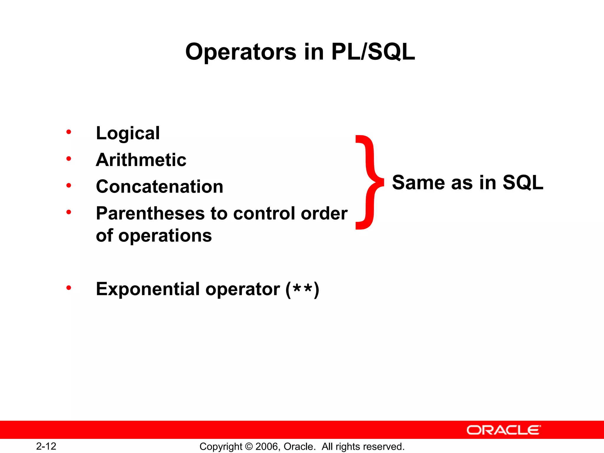 2-12 Copyright © 2006, Oracle. All rights reserved.
Operators in PL/SQL
• Logical
• Arithmetic
• Concatenation
• Parentheses to control order
of operations
• Exponential operator (**)
Same as in SQL
}
 