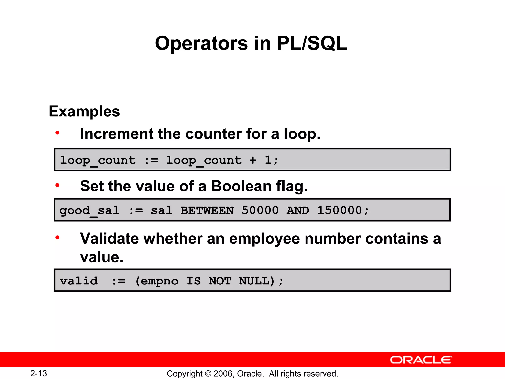 2-13 Copyright © 2006, Oracle. All rights reserved.
Operators in PL/SQL
Examples
• Increment the counter for a loop.
• Set the value of a Boolean flag.
• Validate whether an employee number contains a
value.
loop_count := loop_count + 1;
good_sal := sal BETWEEN 50000 AND 150000;
valid := (empno IS NOT NULL);
 
