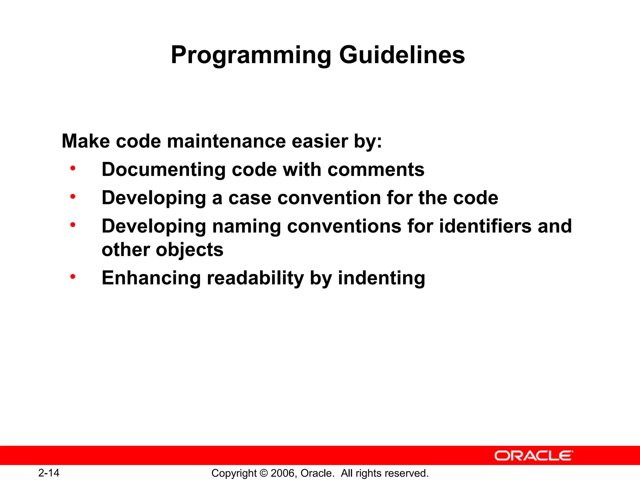2-14 Copyright © 2006, Oracle. All rights reserved.
Programming Guidelines
Make code maintenance easier by:
• Documenting code with comments
• Developing a case convention for the code
• Developing naming conventions for identifiers and
other objects
• Enhancing readability by indenting
 