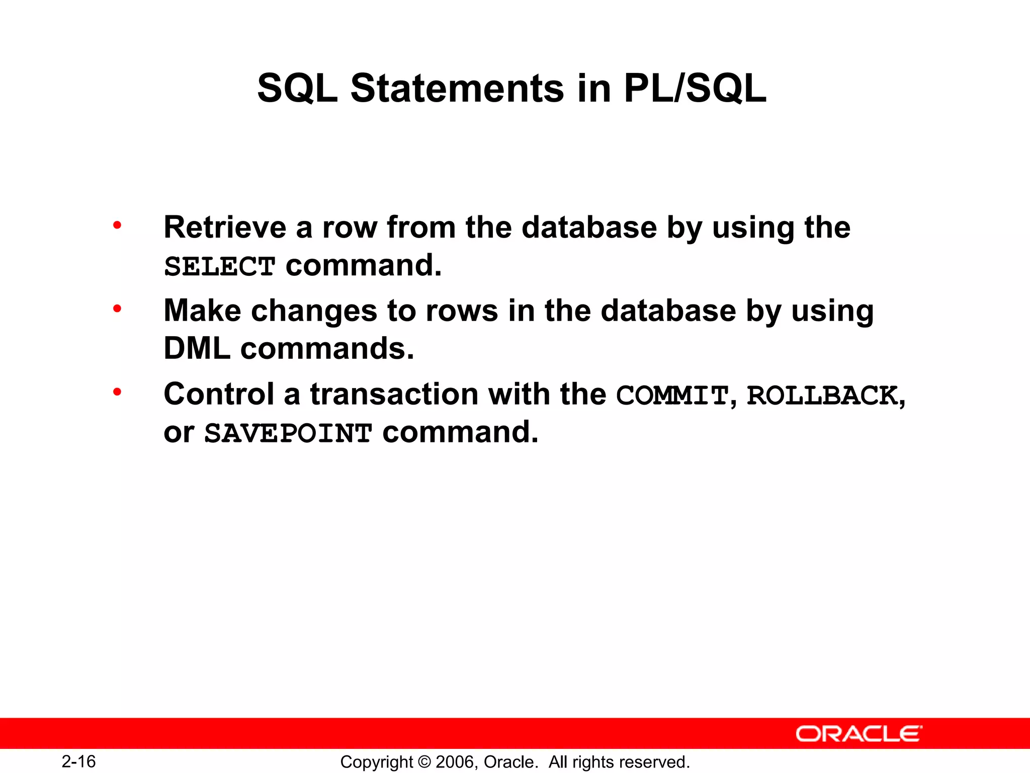 2-16 Copyright © 2006, Oracle. All rights reserved.
SQL Statements in PL/SQL
• Retrieve a row from the database by using the
SELECT command.
• Make changes to rows in the database by using
DML commands.
• Control a transaction with the COMMIT, ROLLBACK,
or SAVEPOINT command.
 