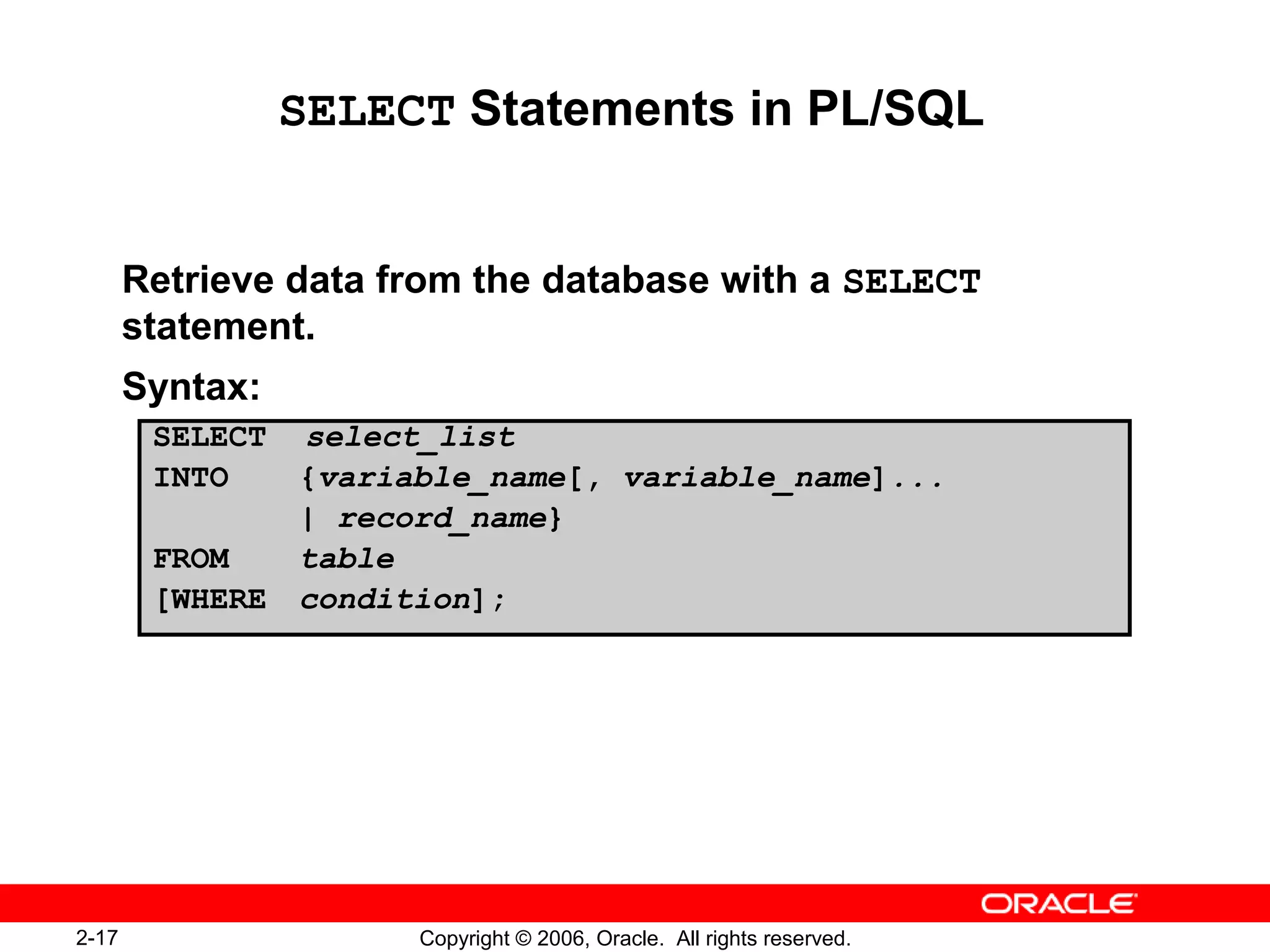 2-17 Copyright © 2006, Oracle. All rights reserved.
SELECT Statements in PL/SQL
Retrieve data from the database with a SELECT
statement.
Syntax:
SELECT select_list
INTO {variable_name[, variable_name]...
| record_name}
FROM table
[WHERE condition];
 