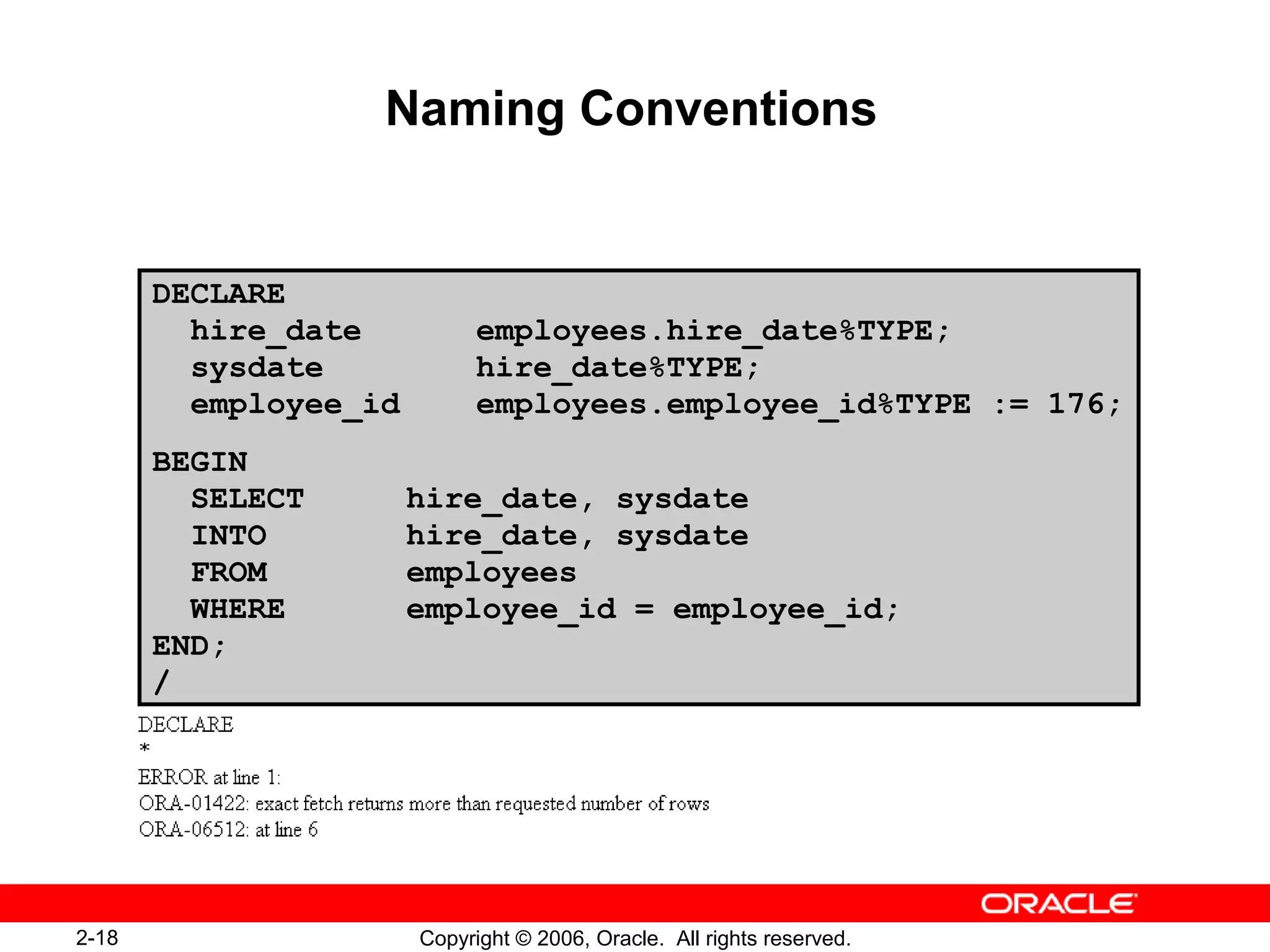 2-18 Copyright © 2006, Oracle. All rights reserved.
Naming Conventions
DECLARE
hire_date employees.hire_date%TYPE;
sysdate hire_date%TYPE;
employee_id employees.employee_id%TYPE := 176;
BEGIN
SELECT hire_date, sysdate
INTO hire_date, sysdate
FROM employees
WHERE employee_id = employee_id;
END;
/
 