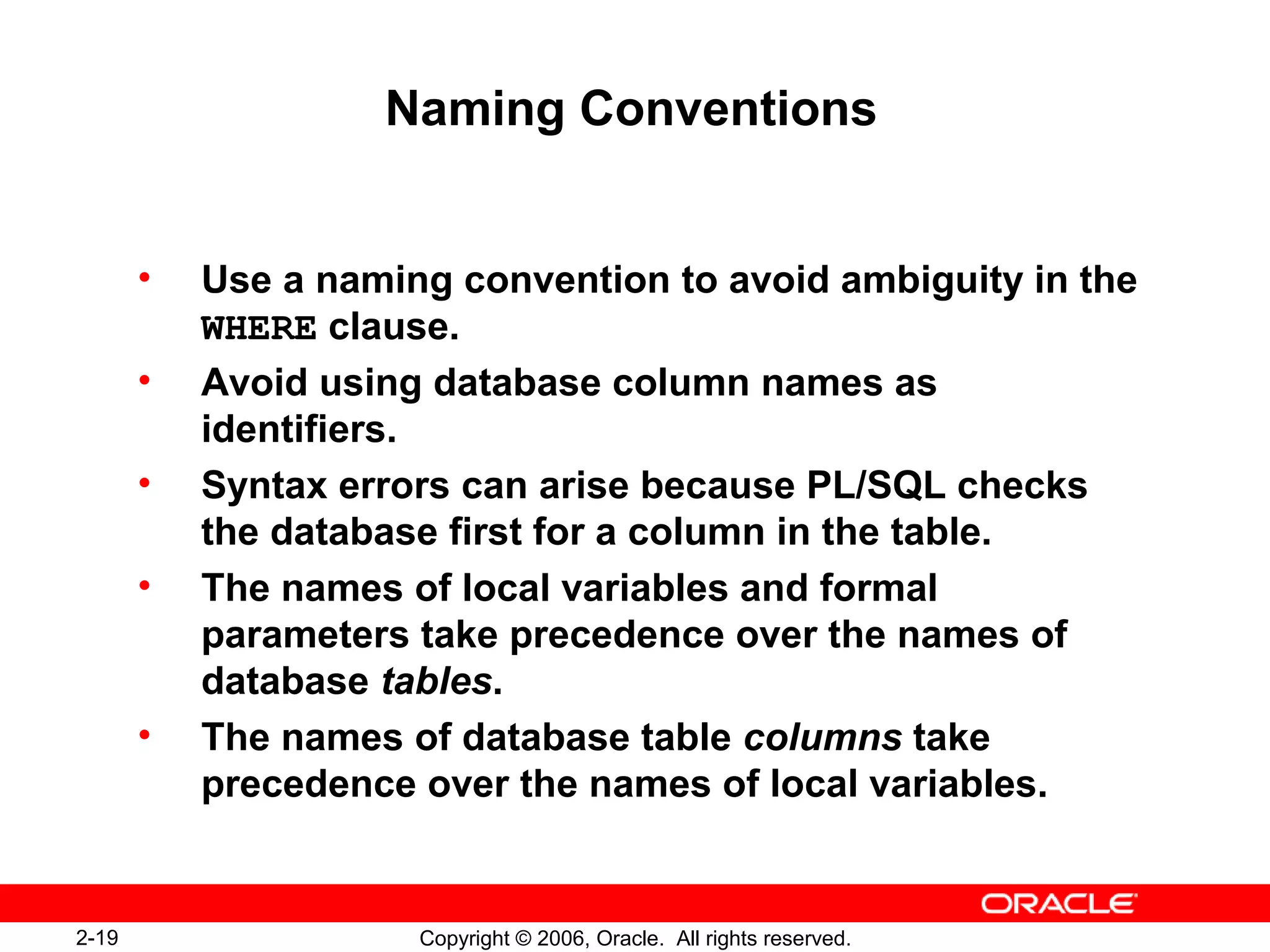 2-19 Copyright © 2006, Oracle. All rights reserved.
Naming Conventions
• Use a naming convention to avoid ambiguity in the
WHERE clause.
• Avoid using database column names as
identifiers.
• Syntax errors can arise because PL/SQL checks
the database first for a column in the table.
• The names of local variables and formal
parameters take precedence over the names of
database tables.
• The names of database table columns take
precedence over the names of local variables.
 