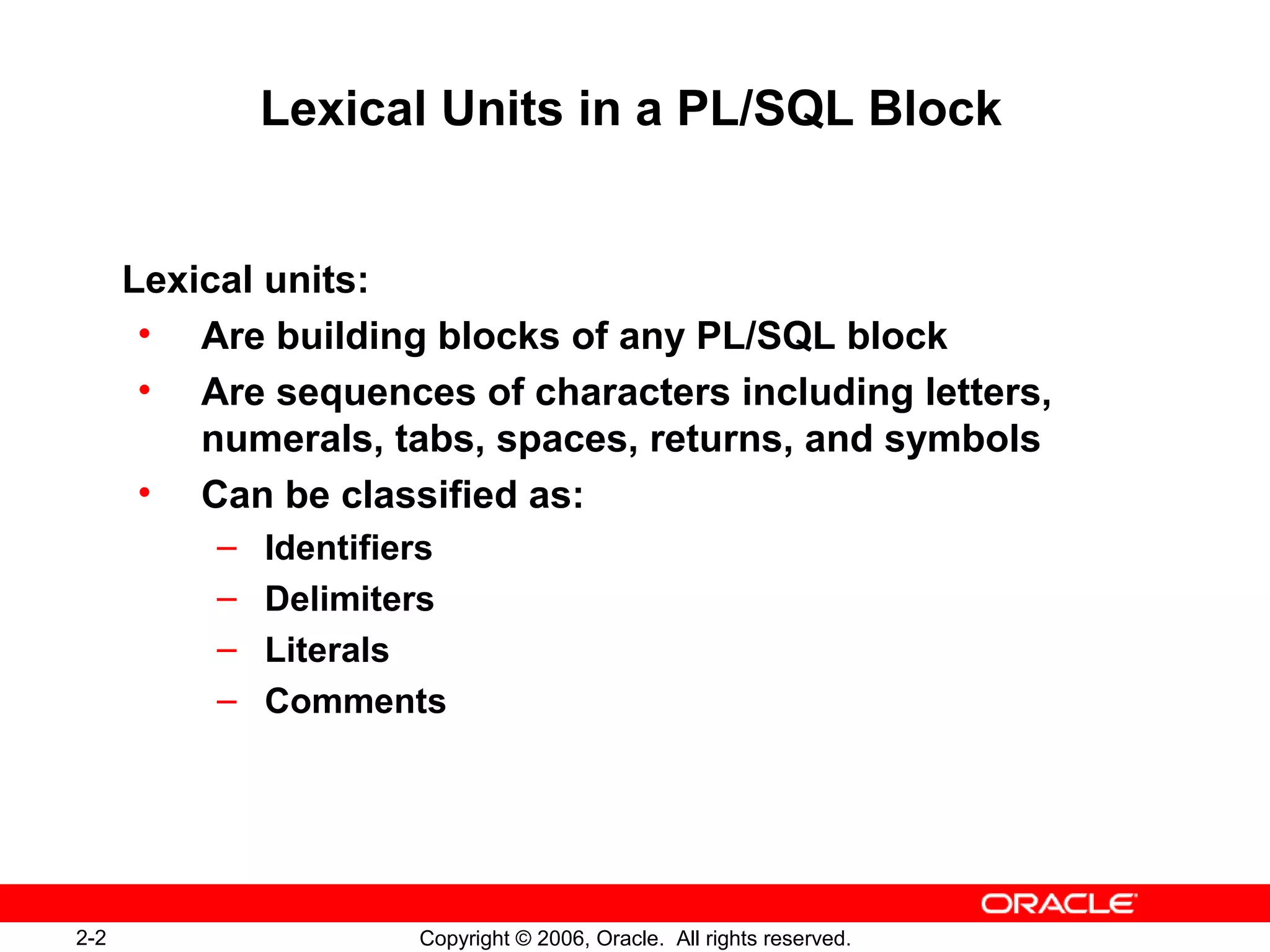 2-2 Copyright © 2006, Oracle. All rights reserved.
Lexical Units in a PL/SQL Block
Lexical units:
• Are building blocks of any PL/SQL block
• Are sequences of characters including letters,
numerals, tabs, spaces, returns, and symbols
• Can be classified as:
– Identifiers
– Delimiters
– Literals
– Comments
 