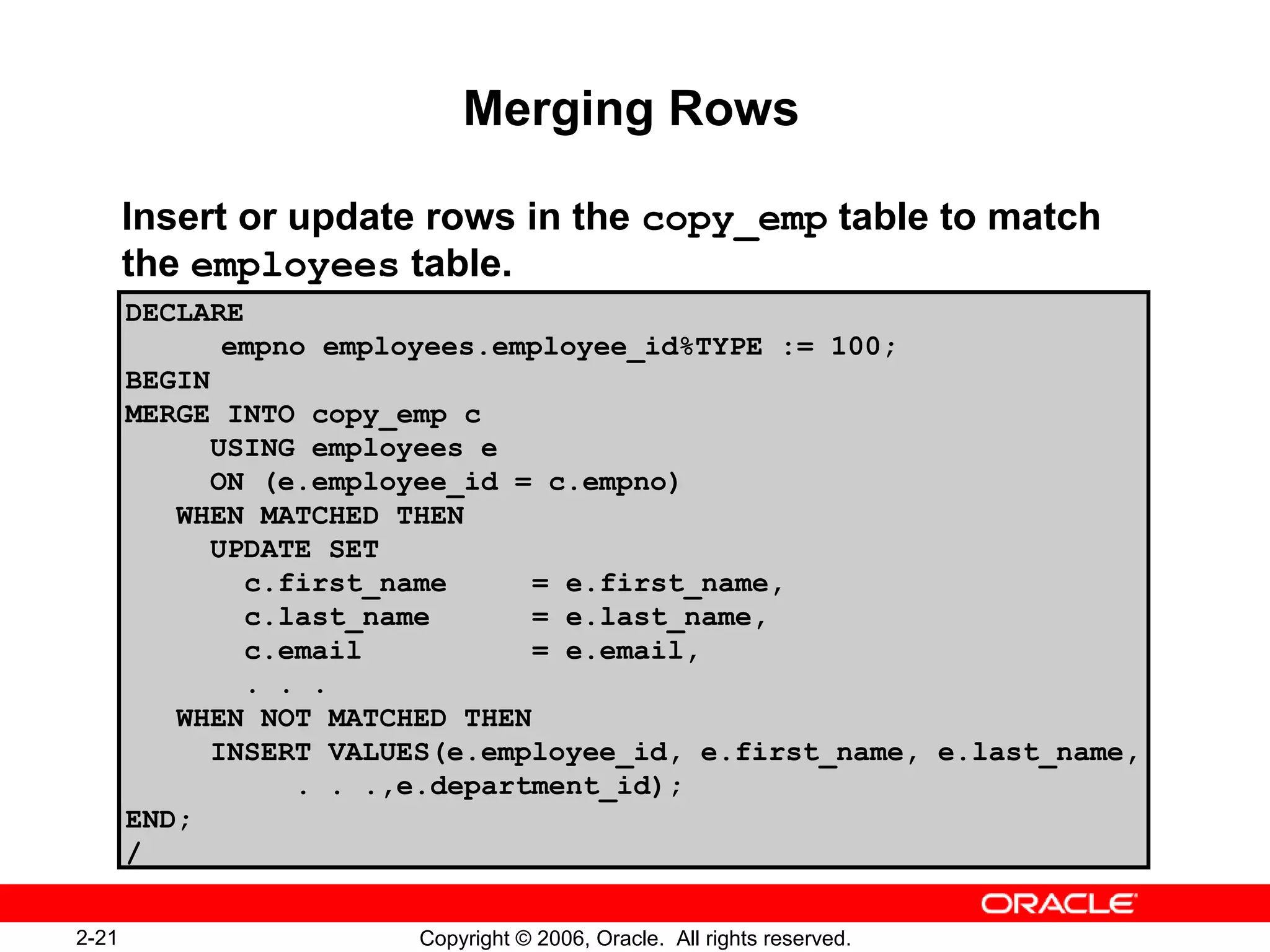2-21 Copyright © 2006, Oracle. All rights reserved.
Merging Rows
Insert or update rows in the copy_emp table to match
the employees table.
DECLARE
empno employees.employee_id%TYPE := 100;
BEGIN
MERGE INTO copy_emp c
USING employees e
ON (e.employee_id = c.empno)
WHEN MATCHED THEN
UPDATE SET
c.first_name = e.first_name,
c.last_name = e.last_name,
c.email = e.email,
. . .
WHEN NOT MATCHED THEN
INSERT VALUES(e.employee_id, e.first_name, e.last_name,
. . .,e.department_id);
END;
/
 