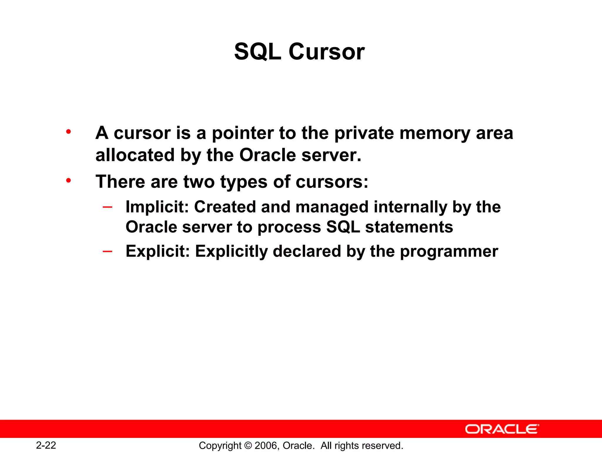 2-22 Copyright © 2006, Oracle. All rights reserved.
SQL Cursor
• A cursor is a pointer to the private memory area
allocated by the Oracle server.
• There are two types of cursors:
– Implicit: Created and managed internally by the
Oracle server to process SQL statements
– Explicit: Explicitly declared by the programmer
 