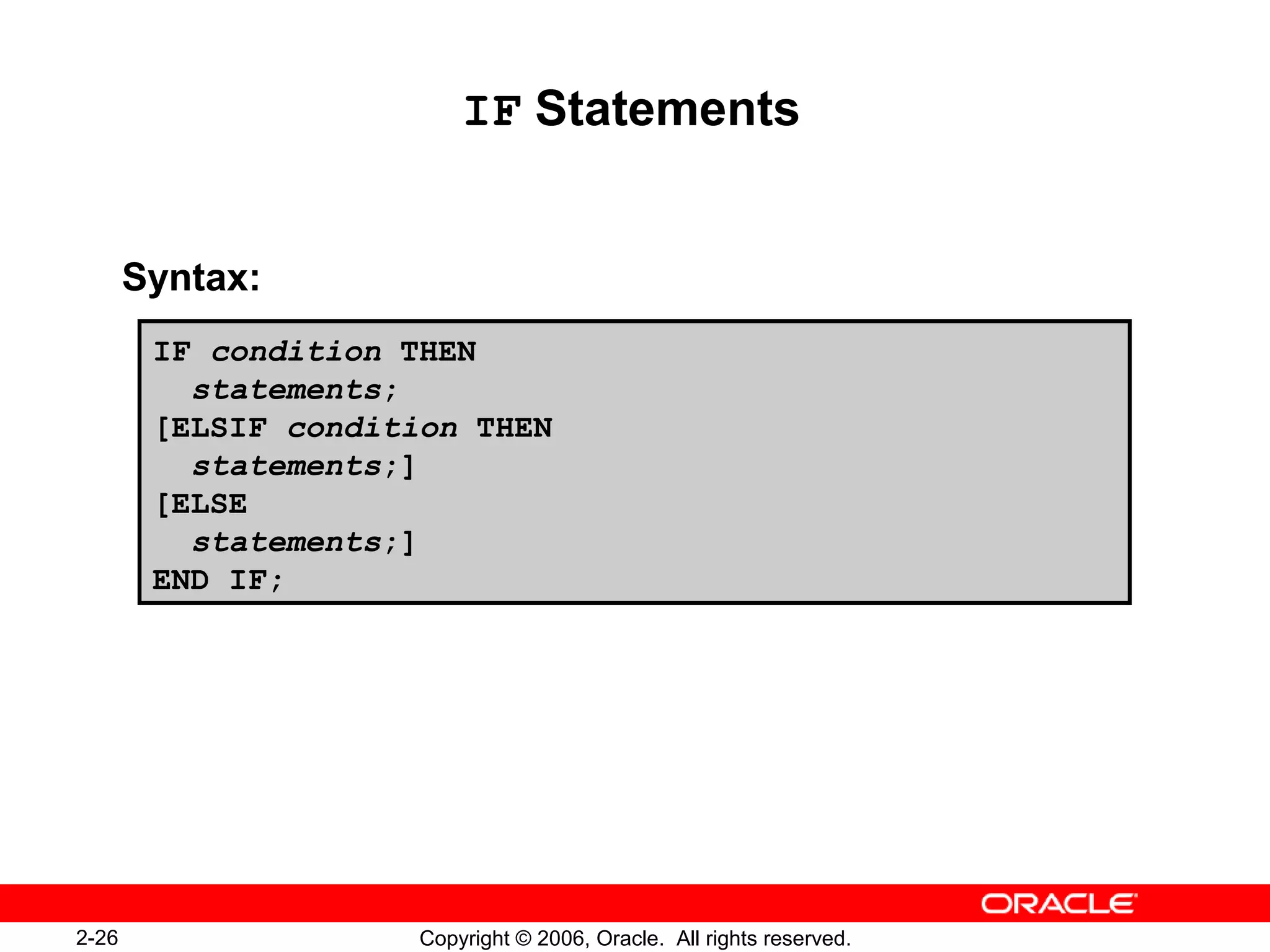 2-26 Copyright © 2006, Oracle. All rights reserved.
IF Statements
Syntax:
IF condition THEN
statements;
[ELSIF condition THEN
statements;]
[ELSE
statements;]
END IF;
 