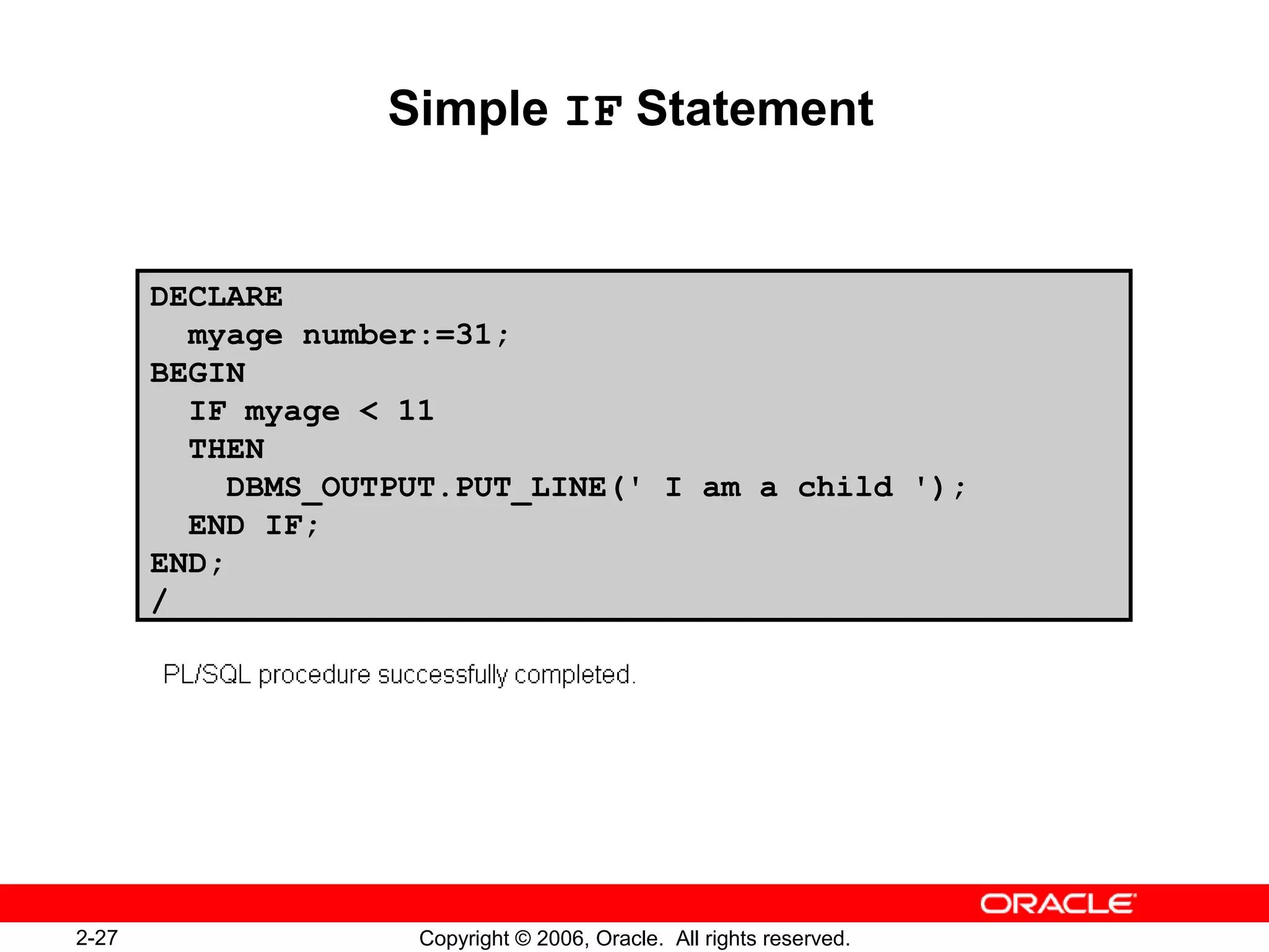 2-27 Copyright © 2006, Oracle. All rights reserved.
Simple IF Statement
DECLARE
myage number:=31;
BEGIN
IF myage < 11
THEN
DBMS_OUTPUT.PUT_LINE(' I am a child ');
END IF;
END;
/
 