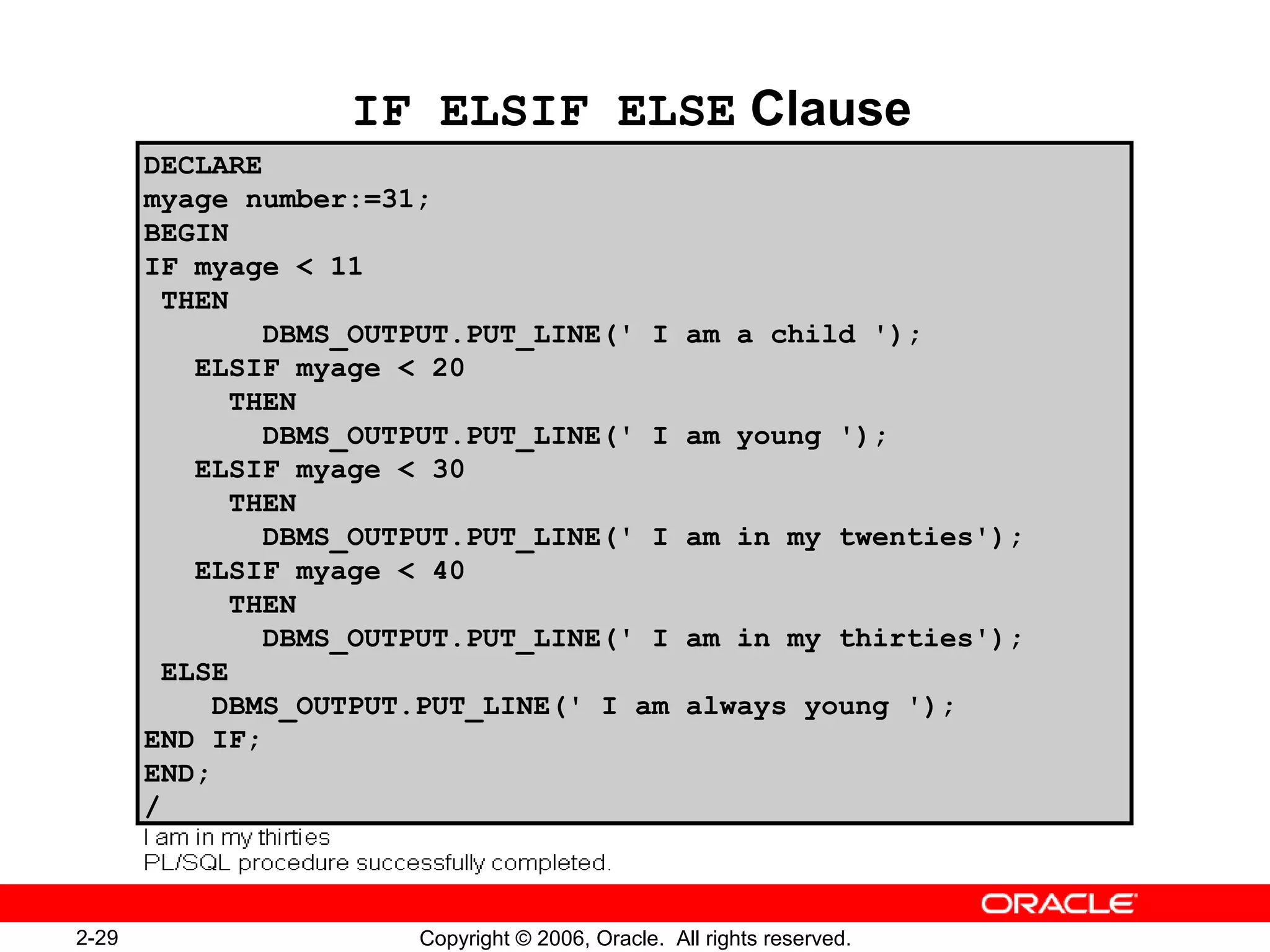 2-29 Copyright © 2006, Oracle. All rights reserved.
IF ELSIF ELSE Clause
DECLARE
myage number:=31;
BEGIN
IF myage < 11
THEN
DBMS_OUTPUT.PUT_LINE(' I am a child ');
ELSIF myage < 20
THEN
DBMS_OUTPUT.PUT_LINE(' I am young ');
ELSIF myage < 30
THEN
DBMS_OUTPUT.PUT_LINE(' I am in my twenties');
ELSIF myage < 40
THEN
DBMS_OUTPUT.PUT_LINE(' I am in my thirties');
ELSE
DBMS_OUTPUT.PUT_LINE(' I am always young ');
END IF;
END;
/
 