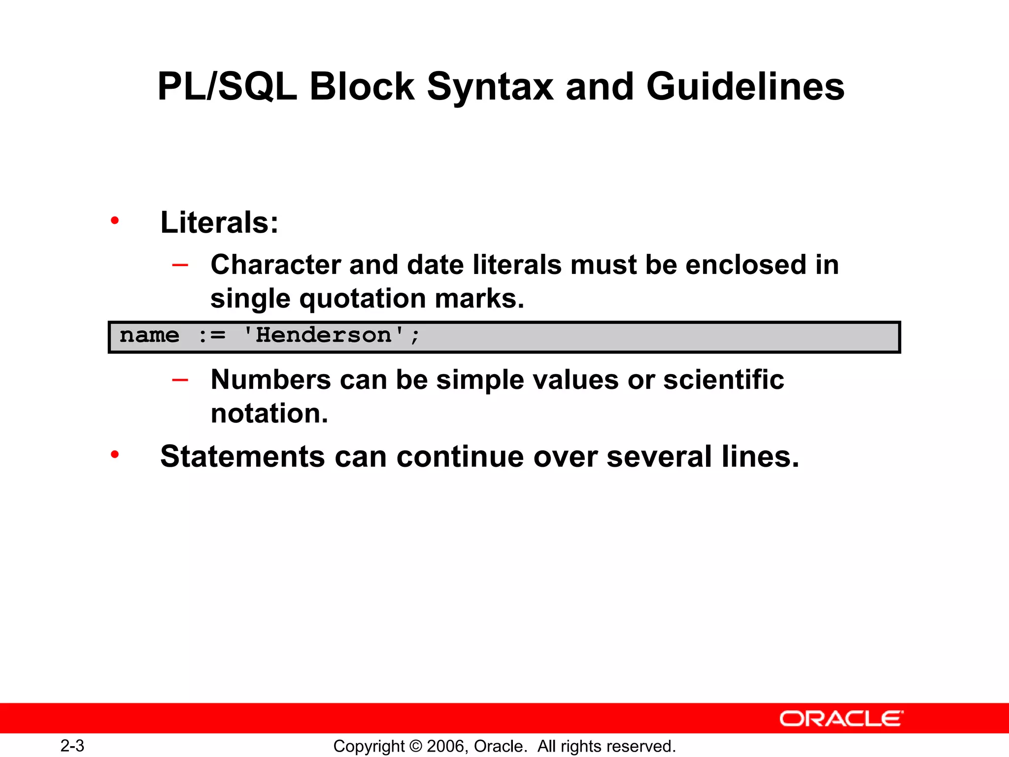 2-3 Copyright © 2006, Oracle. All rights reserved.
PL/SQL Block Syntax and Guidelines
• Literals:
– Character and date literals must be enclosed in
single quotation marks.
– Numbers can be simple values or scientific
notation.
• Statements can continue over several lines.
name := 'Henderson';
 