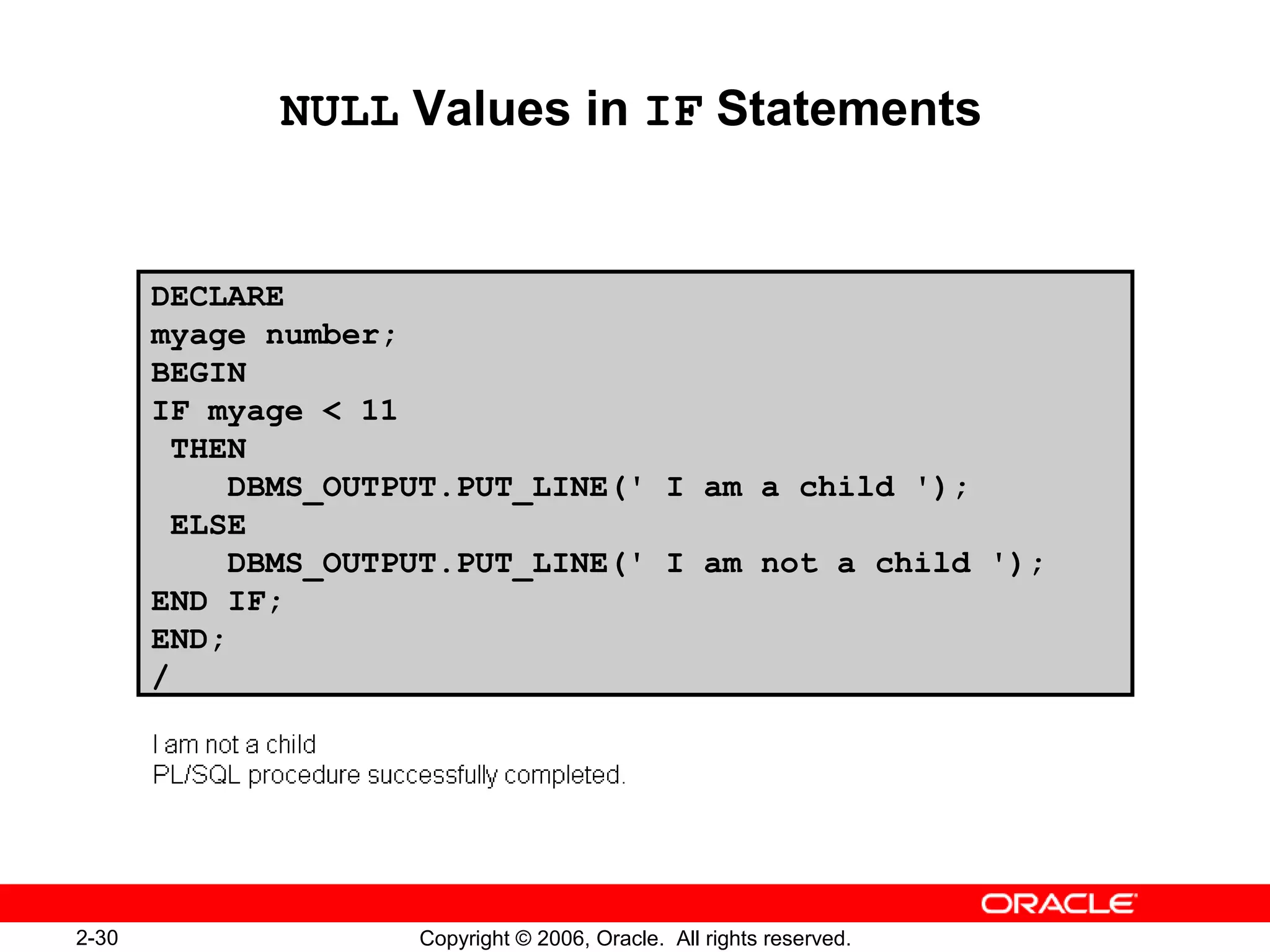 2-30 Copyright © 2006, Oracle. All rights reserved.
NULL Values in IF Statements
DECLARE
myage number;
BEGIN
IF myage < 11
THEN
DBMS_OUTPUT.PUT_LINE(' I am a child ');
ELSE
DBMS_OUTPUT.PUT_LINE(' I am not a child ');
END IF;
END;
/
 