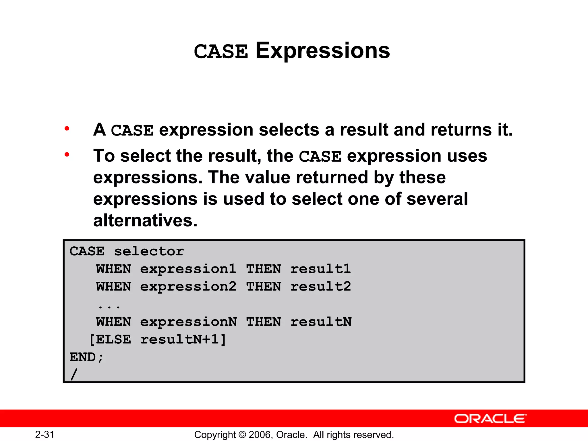 2-31 Copyright © 2006, Oracle. All rights reserved.
CASE Expressions
• A CASE expression selects a result and returns it.
• To select the result, the CASE expression uses
expressions. The value returned by these
expressions is used to select one of several
alternatives.
CASE selector
WHEN expression1 THEN result1
WHEN expression2 THEN result2
...
WHEN expressionN THEN resultN
[ELSE resultN+1]
END;
/
 