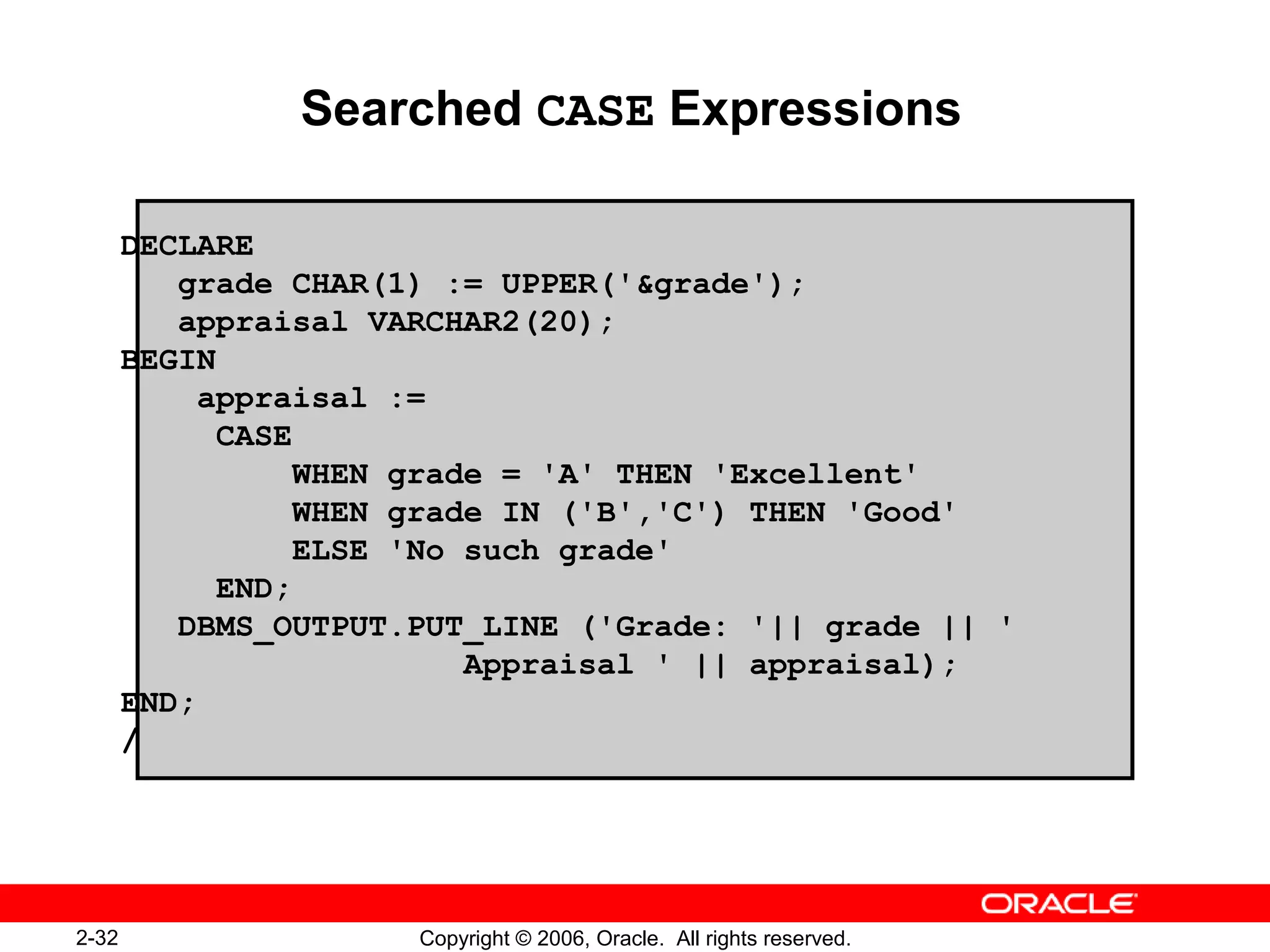 2-32 Copyright © 2006, Oracle. All rights reserved.
Searched CASE Expressions
DECLARE
grade CHAR(1) := UPPER('&grade');
appraisal VARCHAR2(20);
BEGIN
appraisal :=
CASE
WHEN grade = 'A' THEN 'Excellent'
WHEN grade IN ('B','C') THEN 'Good'
ELSE 'No such grade'
END;
DBMS_OUTPUT.PUT_LINE ('Grade: '|| grade || '
Appraisal ' || appraisal);
END;
/
 