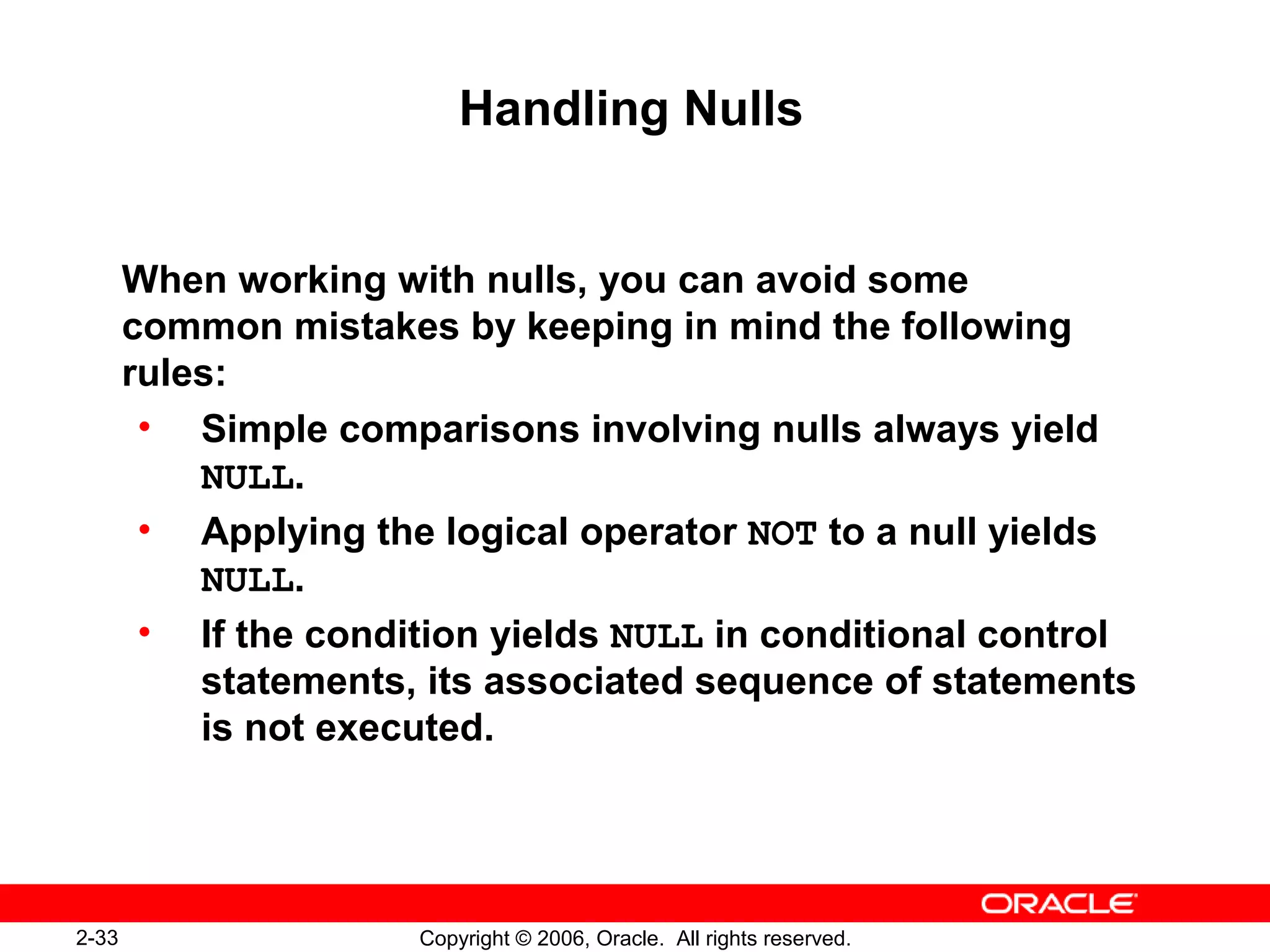 2-33 Copyright © 2006, Oracle. All rights reserved.
Handling Nulls
When working with nulls, you can avoid some
common mistakes by keeping in mind the following
rules:
• Simple comparisons involving nulls always yield
NULL.
• Applying the logical operator NOT to a null yields
NULL.
• If the condition yields NULL in conditional control
statements, its associated sequence of statements
is not executed.
 