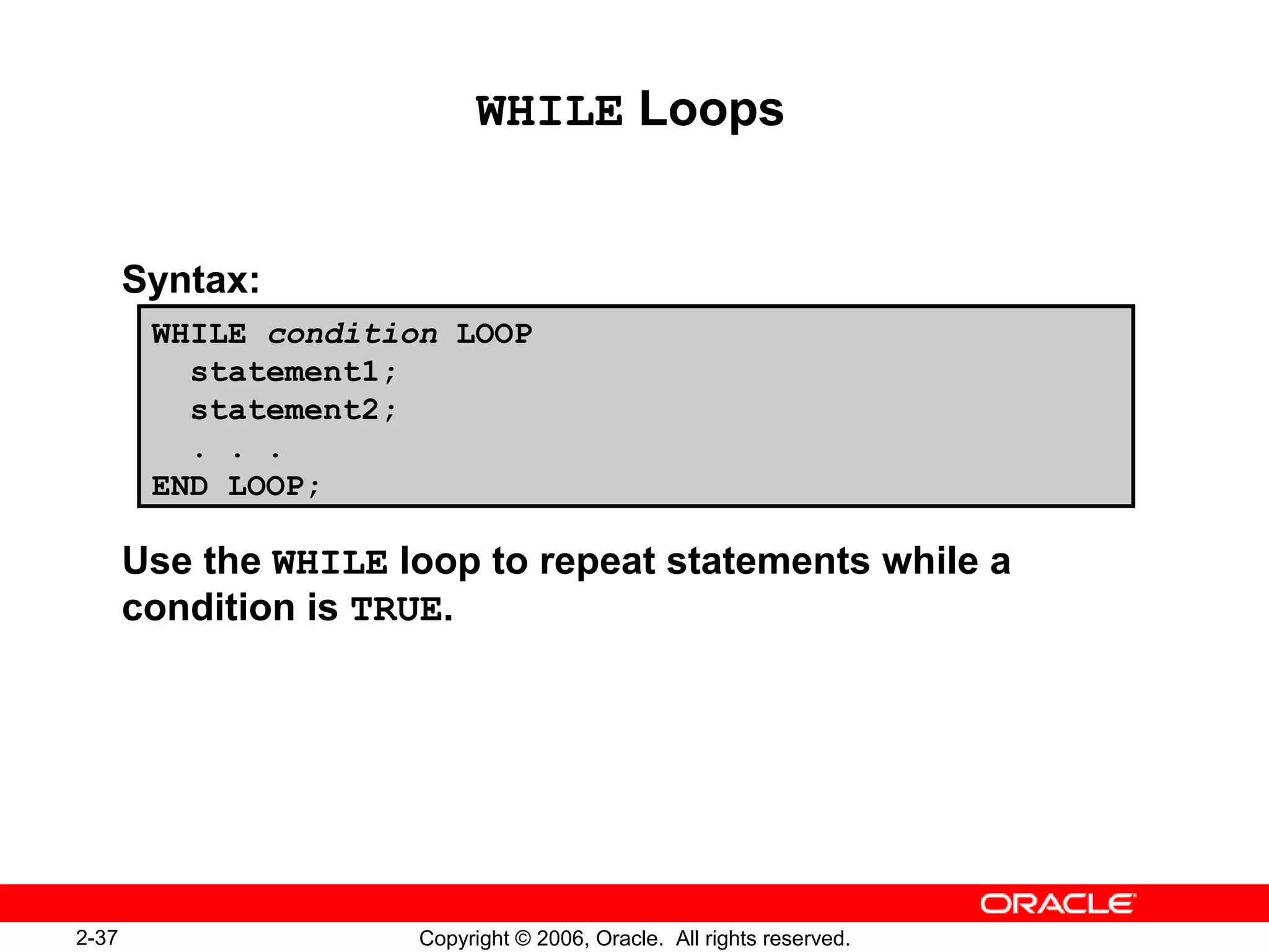 2-37 Copyright © 2006, Oracle. All rights reserved.
WHILE Loops
Syntax:
Use the WHILE loop to repeat statements while a
condition is TRUE.
WHILE condition LOOP
statement1;
statement2;
. . .
END LOOP;
 