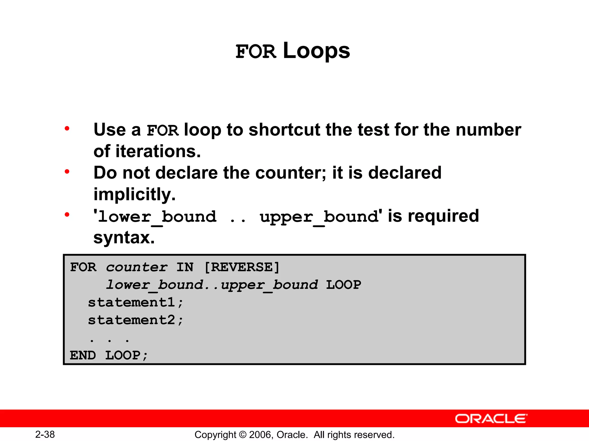2-38 Copyright © 2006, Oracle. All rights reserved.
FOR Loops
• Use a FOR loop to shortcut the test for the number
of iterations.
• Do not declare the counter; it is declared
implicitly.
• 'lower_bound .. upper_bound' is required
syntax.
FOR counter IN [REVERSE]
lower_bound..upper_bound LOOP
statement1;
statement2;
. . .
END LOOP;
 