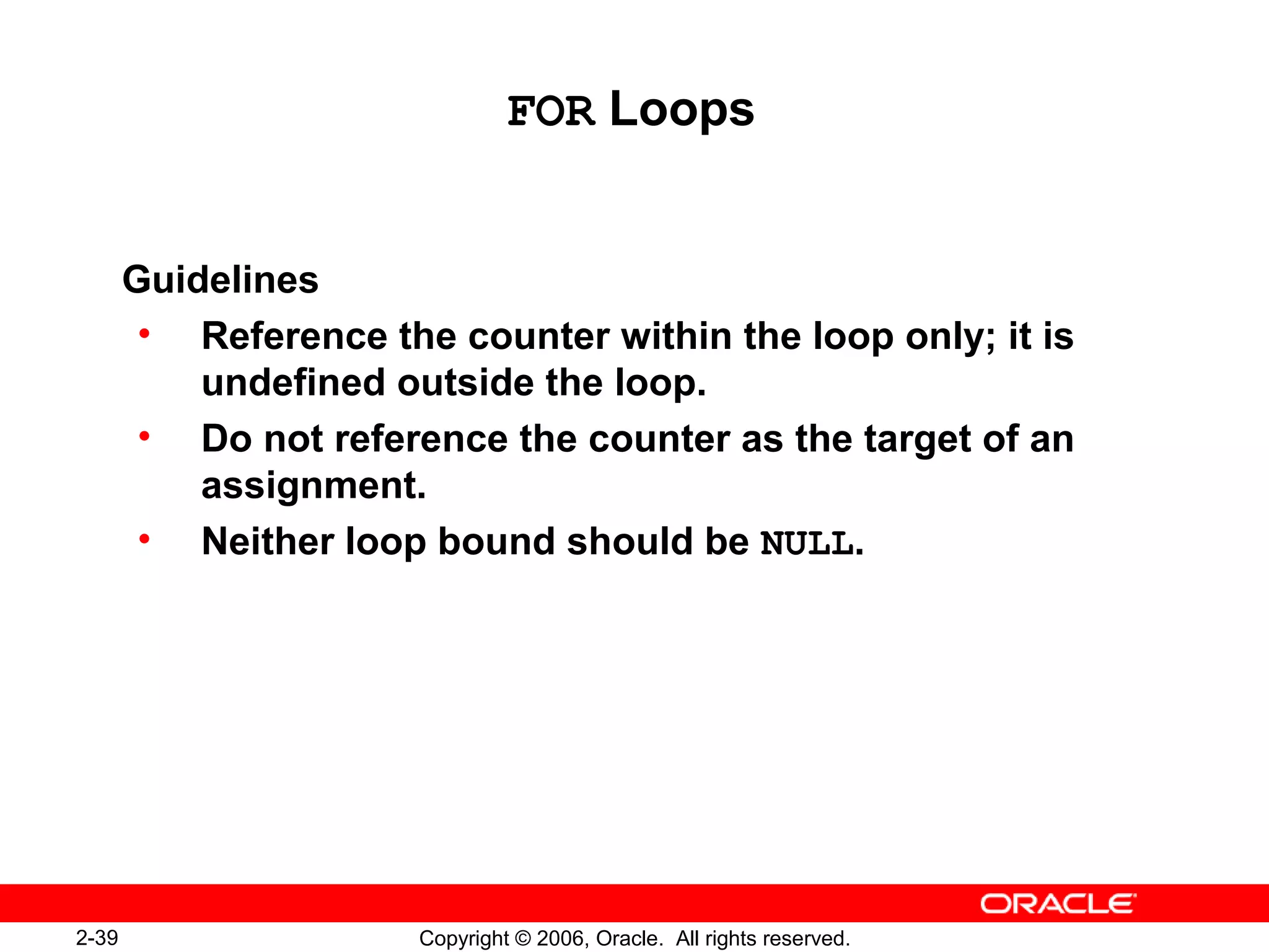 2-39 Copyright © 2006, Oracle. All rights reserved.
FOR Loops
Guidelines
• Reference the counter within the loop only; it is
undefined outside the loop.
• Do not reference the counter as the target of an
assignment.
• Neither loop bound should be NULL.
 